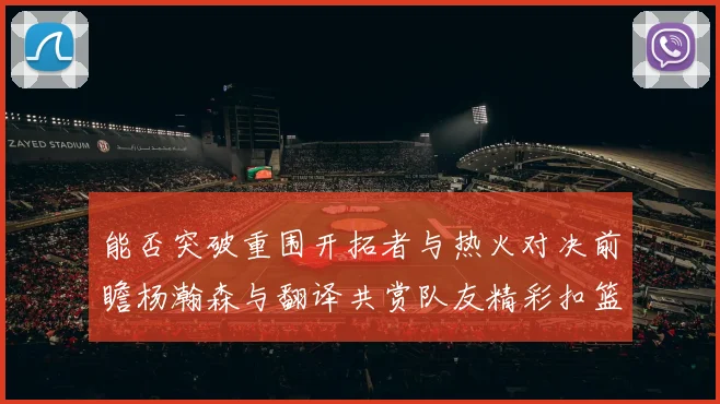 能否突破重围开拓者与热火对决前瞻杨瀚森与翻译共赏队友精彩扣篮瞬间