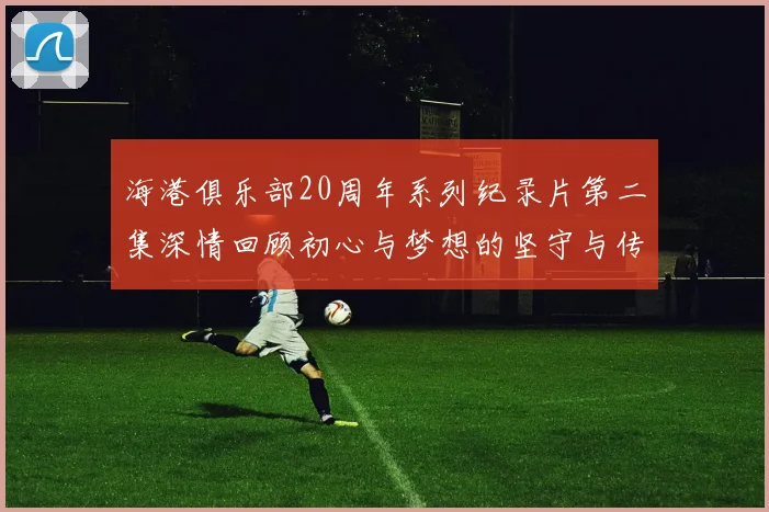 海港俱乐部20周年系列纪录片第二集深情回顾初心与梦想的坚守与传承