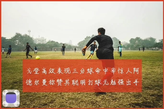 戈登高效表现三分球命中率惊人阿德尔曼称赞其聪明打球无勉强出手