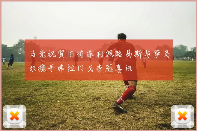 马竞祝贺旧将菲利佩路易斯与萨乌尔携手弗拉门戈夺冠喜讯