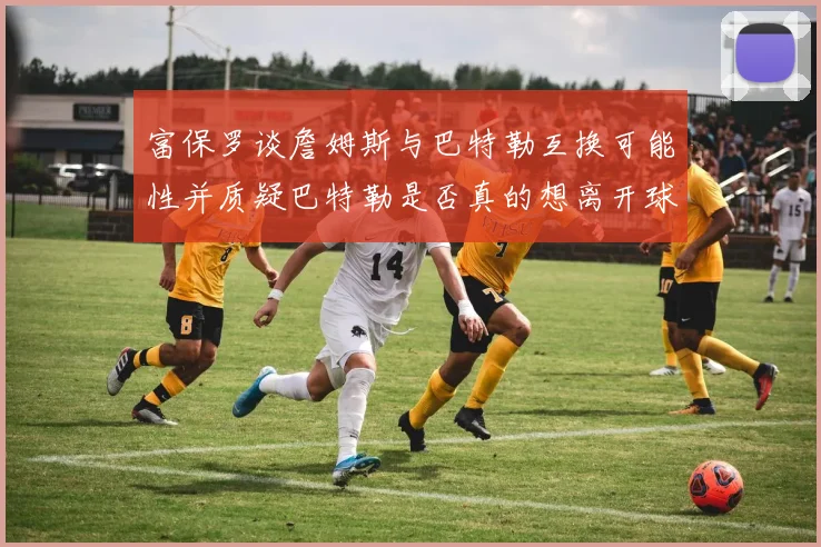 富保罗谈詹姆斯与巴特勒互换可能性并质疑巴特勒是否真的想离开球队