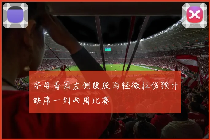 字母哥因左侧腹股沟轻微拉伤预计缺席一到两周比赛
