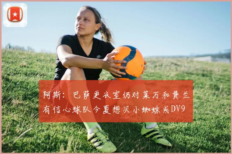 阿斯：巴萨更衣室仍对莱万和费兰有信心球队今夏想买小蜘蛛或DV9