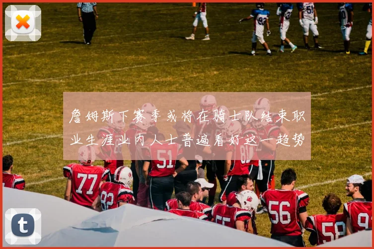 詹姆斯下赛季或将在骑士队结束职业生涯业内人士普遍看好这一趋势