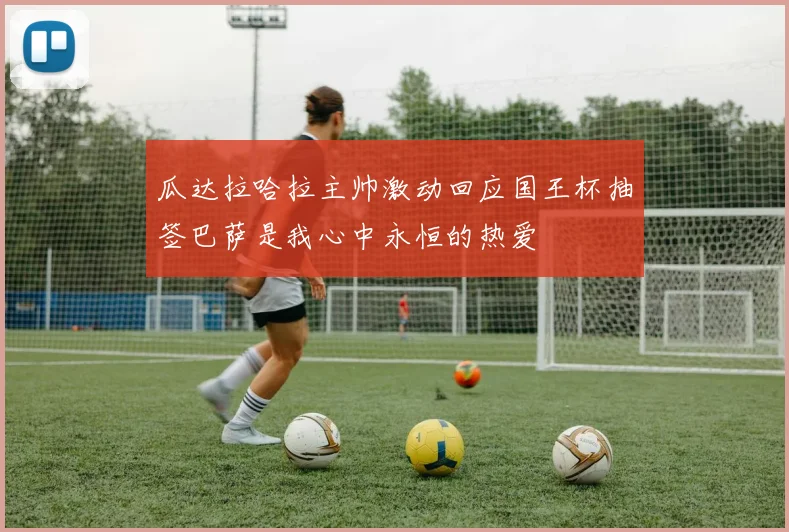 瓜达拉哈拉主帅激动回应国王杯抽签巴萨是我心中永恒的热爱
