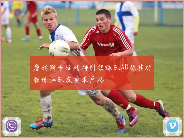 詹姆斯专注精神引领球队AD称其对教练和队友要求严格