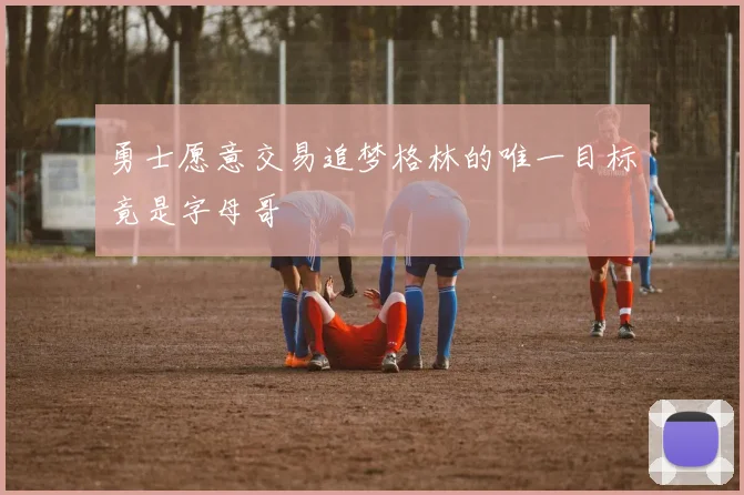 勇士愿意交易追梦格林的唯一目标竟是字母哥