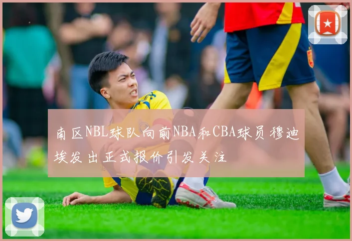 南区NBL球队向前NBA和CBA球员穆迪埃发出正式报价引发关注