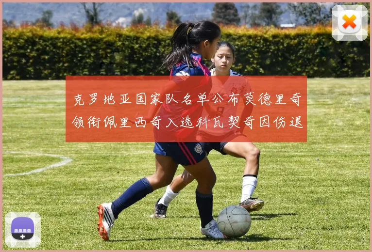 克罗地亚国家队名单公布莫德里奇领衔佩里西奇入选科瓦契奇因伤退赛