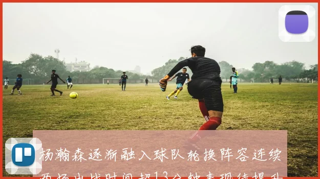 杨瀚森逐渐融入球队轮换阵容连续两场出战时间超13分钟表现待提升