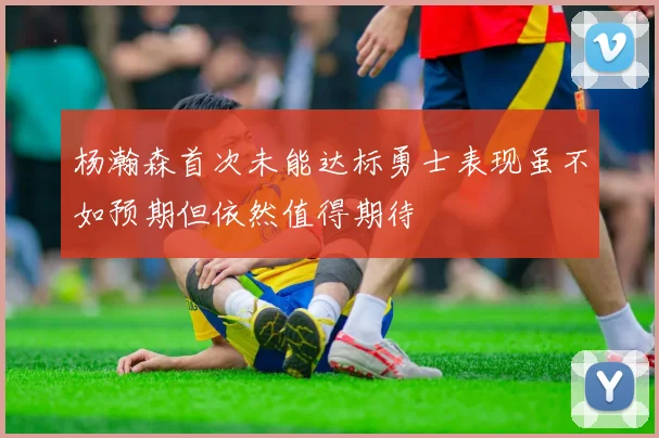 杨瀚森首次未能达标勇士表现虽不如预期但依然值得期待