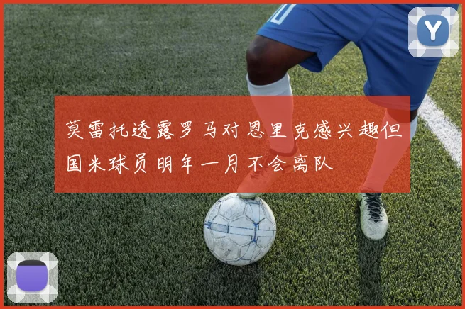 莫雷托透露罗马对恩里克感兴趣但国米球员明年一月不会离队