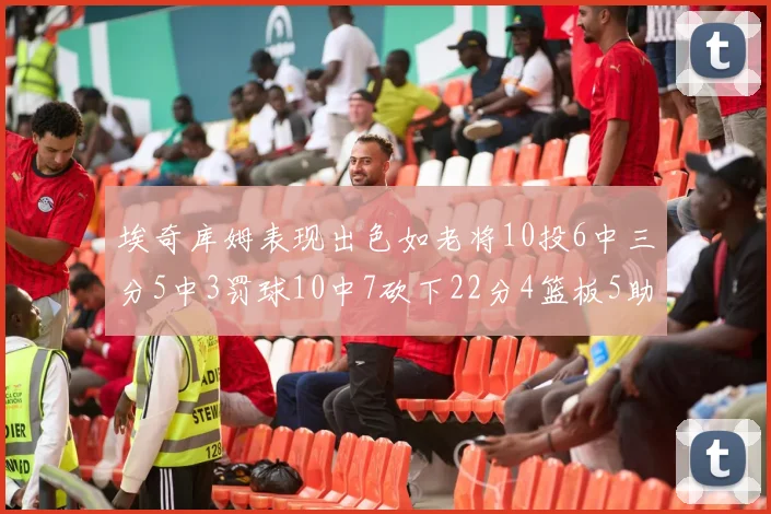 埃奇库姆表现出色如老将10投6中三分5中3罚球10中7砍下22分4篮板5助攻