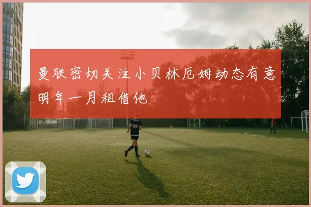 曼联密切关注小贝林厄姆动态有意明年一月租借他