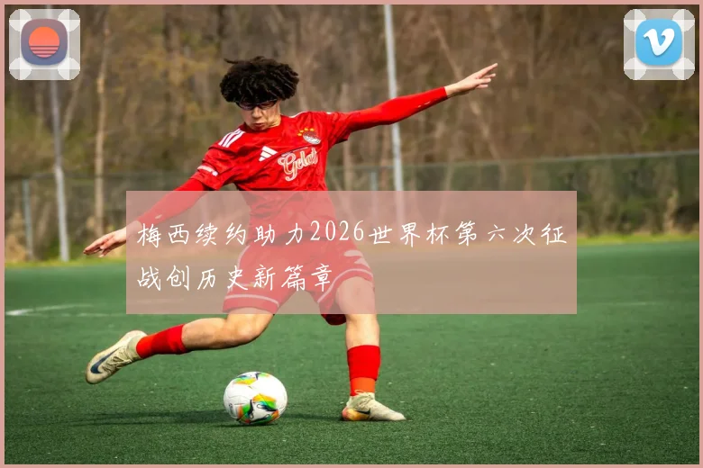 梅西续约助力2026世界杯第六次征战创历史新篇章