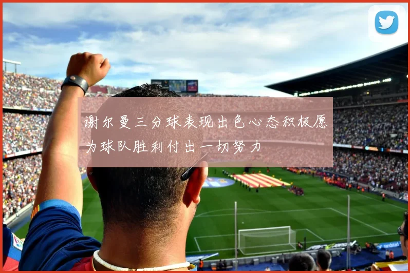 谢尔曼三分球表现出色心态积极愿为球队胜利付出一切努力