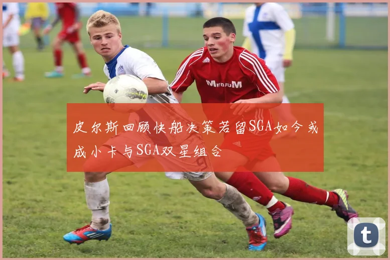 皮尔斯回顾快船决策若留SGA如今或成小卡与SGA双星组合