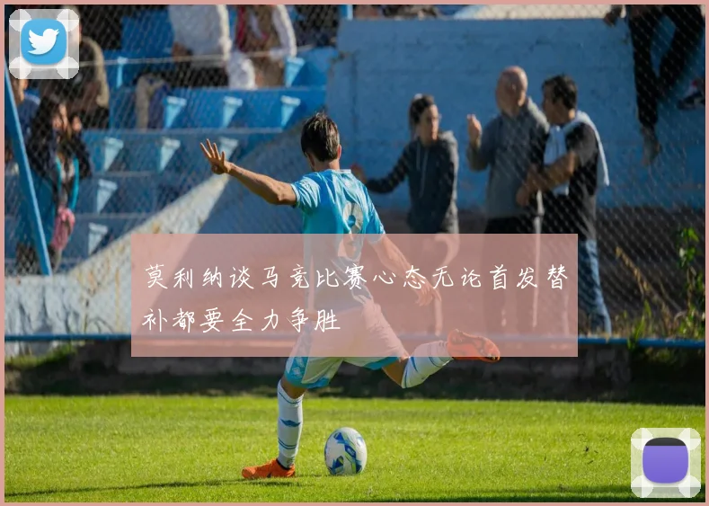 莫利纳谈马竞比赛心态无论首发替补都要全力争胜