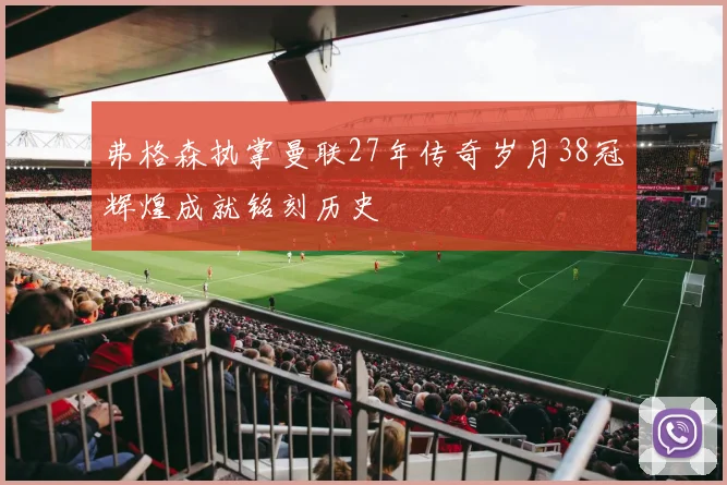 弗格森执掌曼联27年传奇岁月38冠辉煌成就铭刻历史