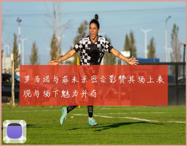 罗马诺与菲米亲密合影赞其场上表现与场下魅力并存