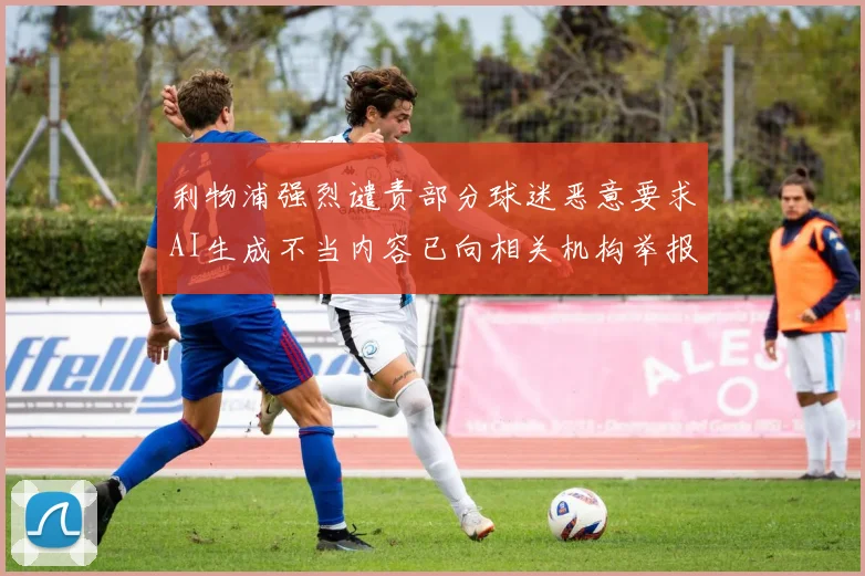 利物浦强烈谴责部分球迷恶意要求AI生成不当内容已向相关机构举报