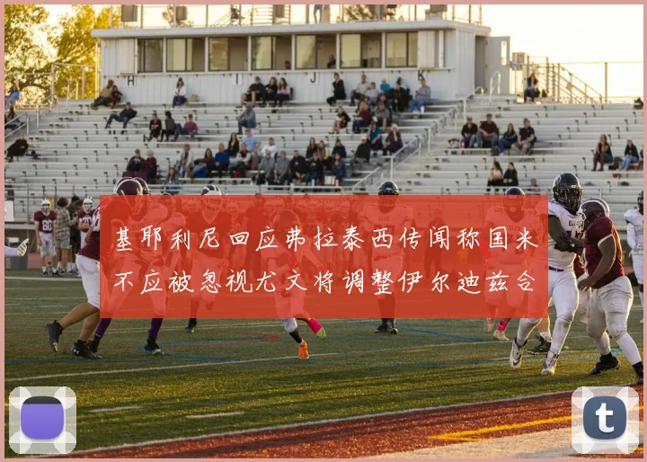 基耶利尼回应弗拉泰西传闻称国米不应被忽视尤文将调整伊尔迪兹合同内容