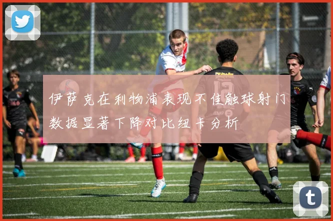 伊萨克在利物浦表现不佳触球射门数据显著下降对比纽卡分析