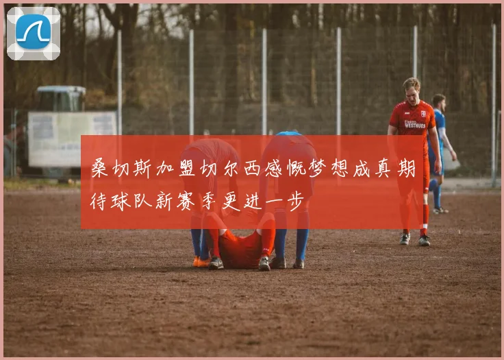 桑切斯加盟切尔西感慨梦想成真期待球队新赛季更进一步