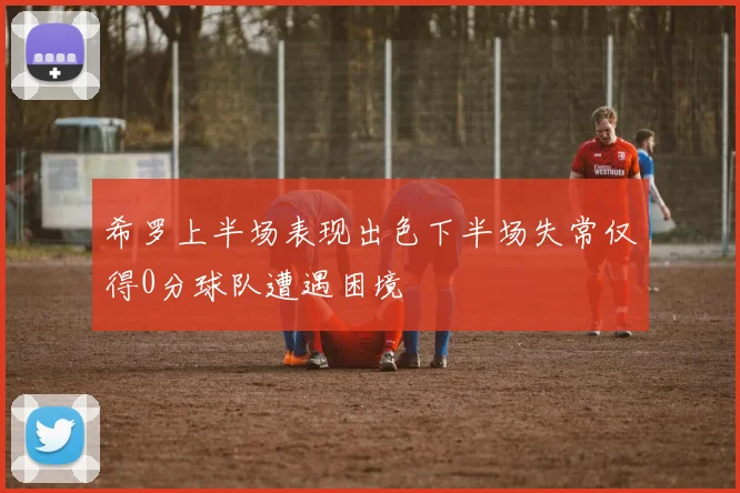 希罗上半场表现出色下半场失常仅得0分球队遭遇困境