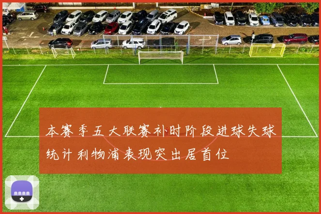 本赛季五大联赛补时阶段进球失球统计利物浦表现突出居首位