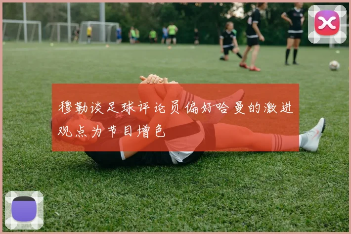 穆勒谈足球评论员偏好哈曼的激进观点为节目增色