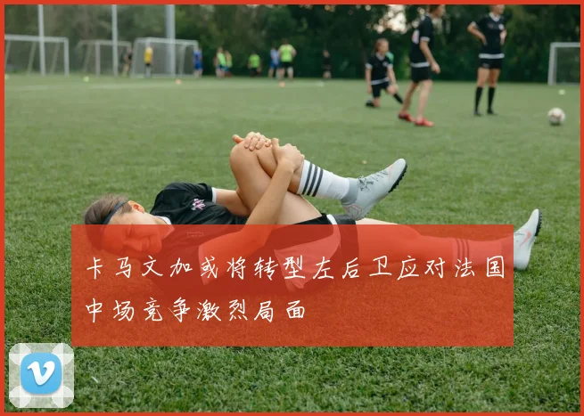 卡马文加或将转型左后卫应对法国中场竞争激烈局面