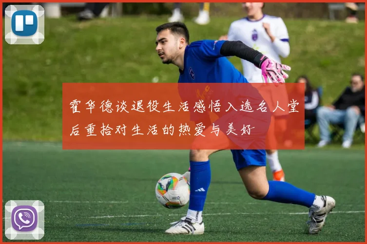 霍华德谈退役生活感悟入选名人堂后重拾对生活的热爱与美好