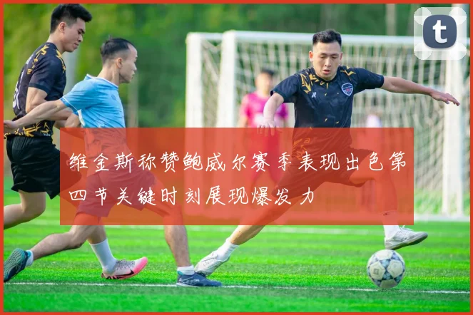 维金斯称赞鲍威尔赛季表现出色第四节关键时刻展现爆发力