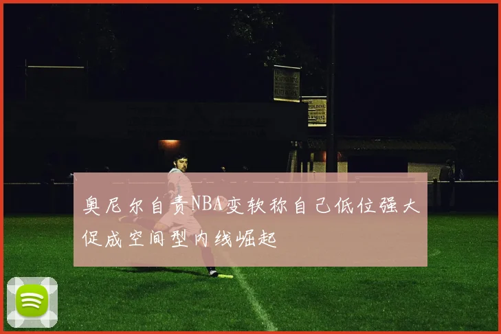 奥尼尔自责NBA变软称自己低位强大促成空间型内线崛起