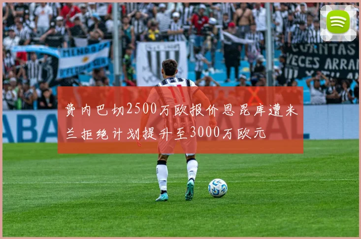 费内巴切2500万欧报价恩昆库遭米兰拒绝计划提升至3000万欧元