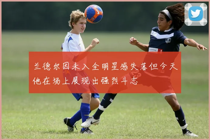 兰德尔因未入全明星感失落但今天他在场上展现出强烈斗志